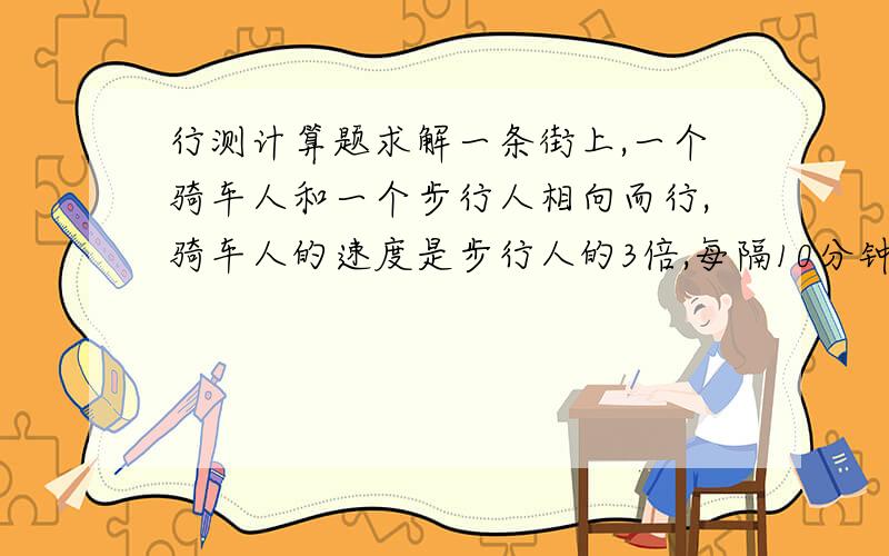 行测计算题求解一条街上,一个骑车人和一个步行人相向而行,骑车人的速度是步行人的3倍,每隔10分钟有一辆公交车超过一个行人