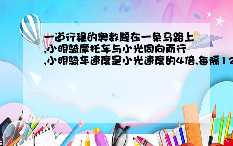 一道行程的奥数题在一条马路上,小明骑摩托车与小光同向而行,小明骑车速度是小光速度的4倍,每隔12分钟有一辆公共汽车超过小