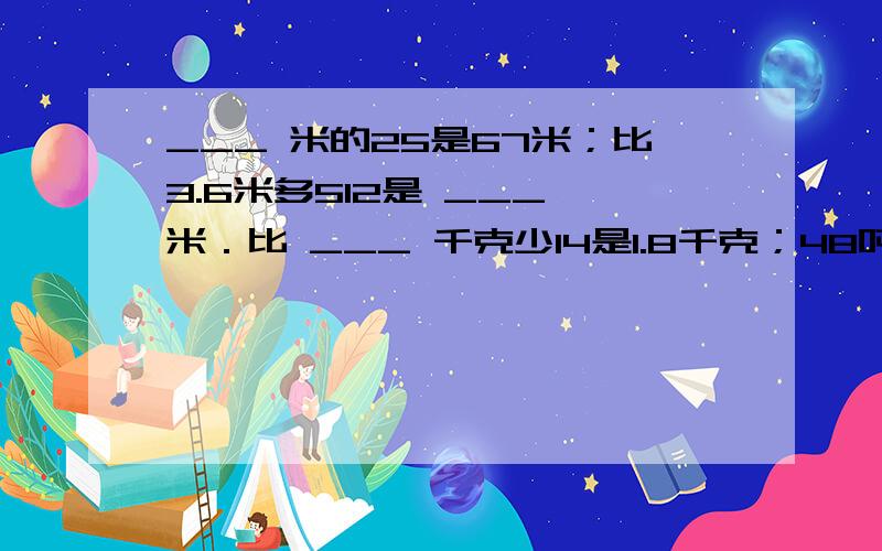 ___ 米的25是67米；比3.6米多512是 ___ 米．比 ___ 千克少14是1.8千克；48吨比 ___ 多23