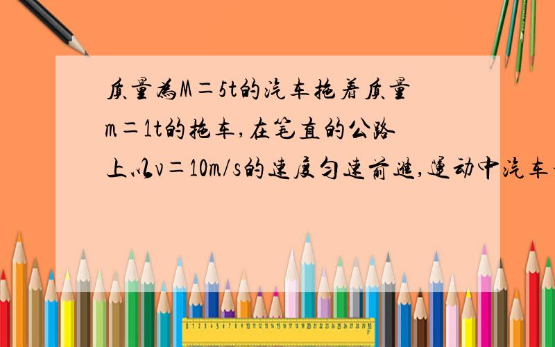 质量为M＝5t的汽车拖着质量m＝1t的拖车,在笔直的公路上以v＝10m/s的速度匀速前进,运动中汽车和拖车受到的阻力都是