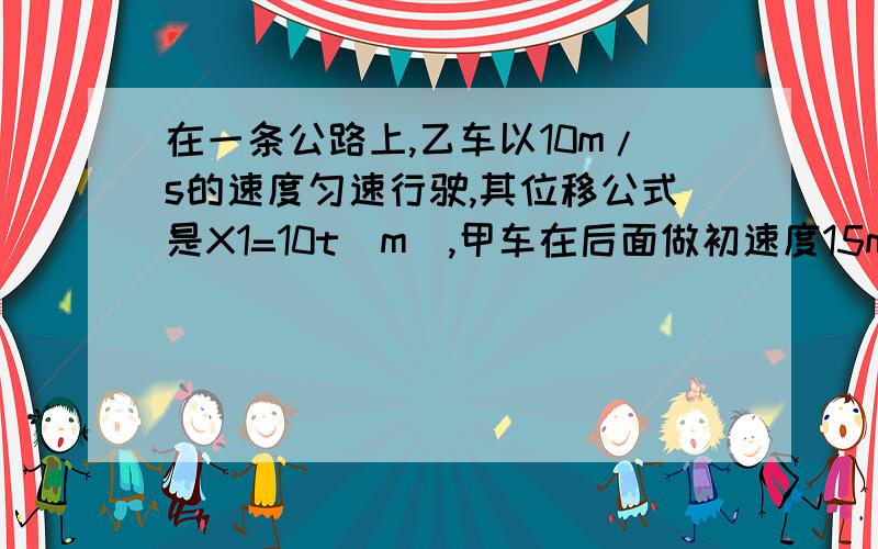 在一条公路上,乙车以10m/s的速度匀速行驶,其位移公式是X1=10t（m）,甲车在后面做初速度15m/s加速度0.5m