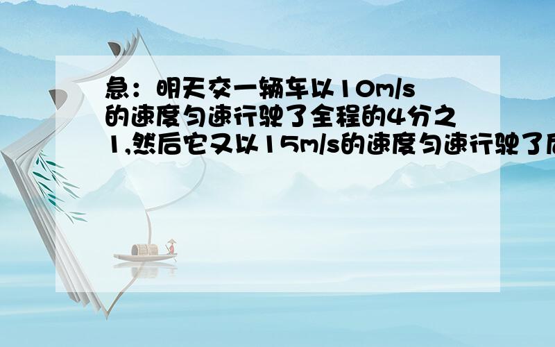 急：明天交一辆车以10m/s的速度匀速行驶了全程的4分之1,然后它又以15m/s的速度匀速行驶了后面的路程,则这辆车在整