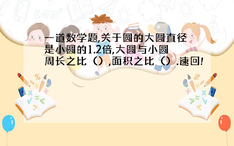 一道数学题,关于圆的大圆直径是小圆的1.2倍,大圆与小圆周长之比（）,面积之比（）.速回!