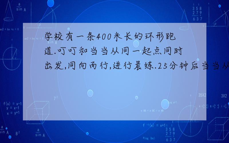 学校有一条400米长的环形跑道.叮叮和当当从同一起点同时出发,同向而行,进行晨练.25分钟后当当从后面追上叮叮.已知叮叮