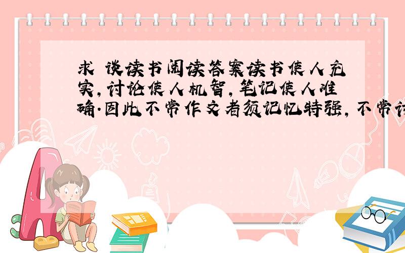 求 谈读书阅读答案读书使人充实,讨论使人机智,笔记使人准确.因此不常作文者须记忆特强,不常讨论者须天生聪颖,不常读书者须