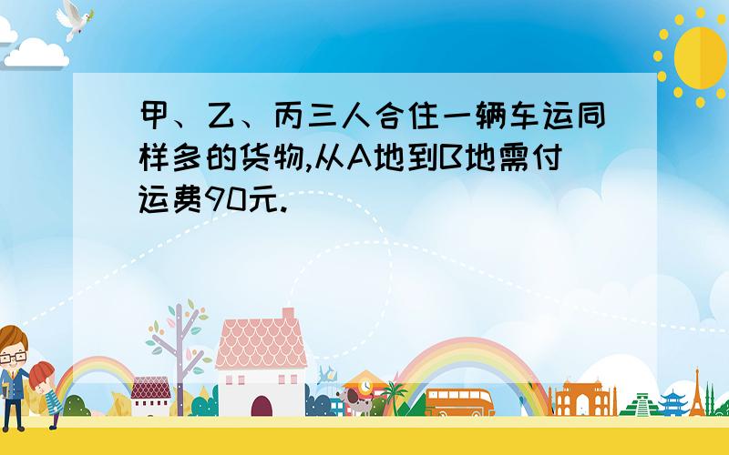 甲、乙、丙三人合住一辆车运同样多的货物,从A地到B地需付运费90元.