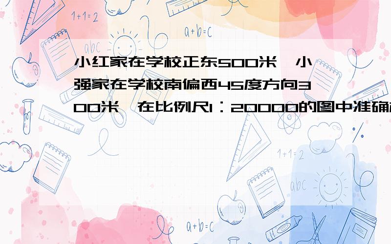 小红家在学校正东500米,小强家在学校南偏西45度方向300米,在比例尺1：20000的图中准确标出他们两家的位置.