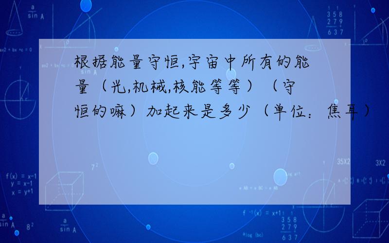 根据能量守恒,宇宙中所有的能量（光,机械,核能等等）（守恒的嘛）加起来是多少（单位：焦耳）