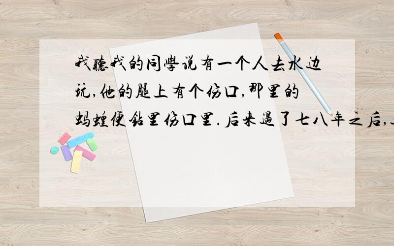 我听我的同学说有一个人去水边玩,他的腿上有个伤口,那里的蚂蝗便钻里伤口里.后来过了七八年之后,这小子感觉腿里有东西,而且