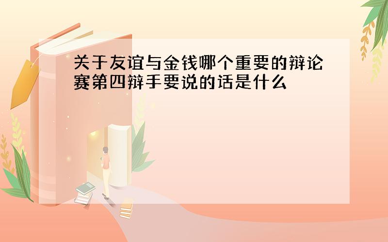 关于友谊与金钱哪个重要的辩论赛第四辩手要说的话是什么