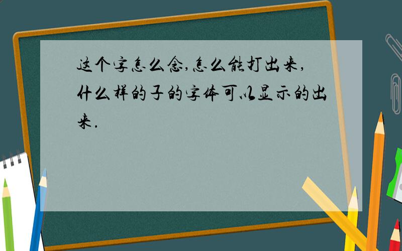 这个字怎么念,怎么能打出来,什么样的子的字体可以显示的出来.