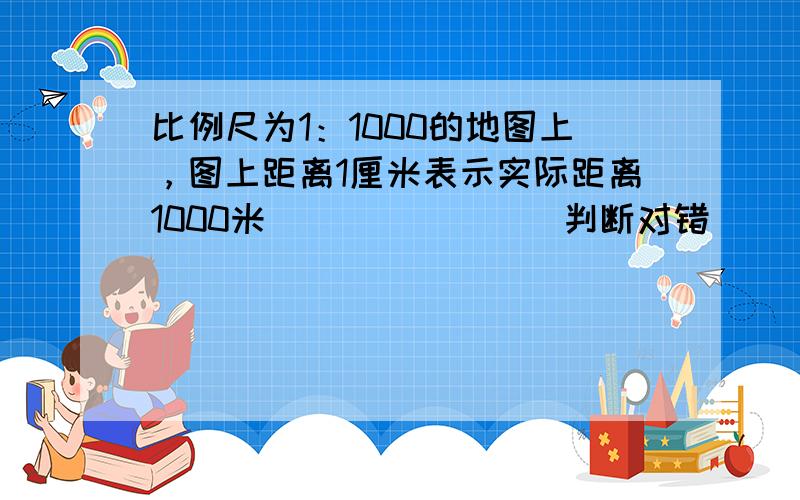 比例尺为1：1000的地图上，图上距离1厘米表示实际距离1000米．______（判断对错）