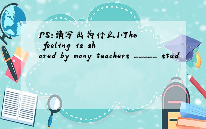 PS:请写出为什么1.The feeling is shared by many teachers _____ stud