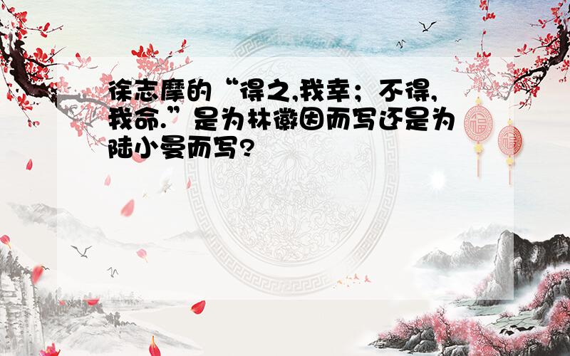 徐志摩的“得之,我幸；不得,我命.”是为林徽因而写还是为陆小曼而写?