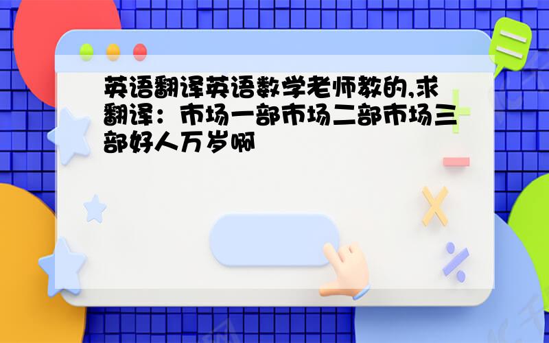 英语翻译英语数学老师教的,求翻译：市场一部市场二部市场三部好人万岁啊