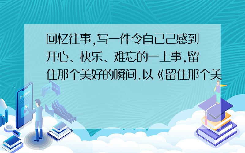 回忆往事,写一件令自已己感到开心、快乐、难忘的一上事,留住那个美好的瞬间.以《留住那个美