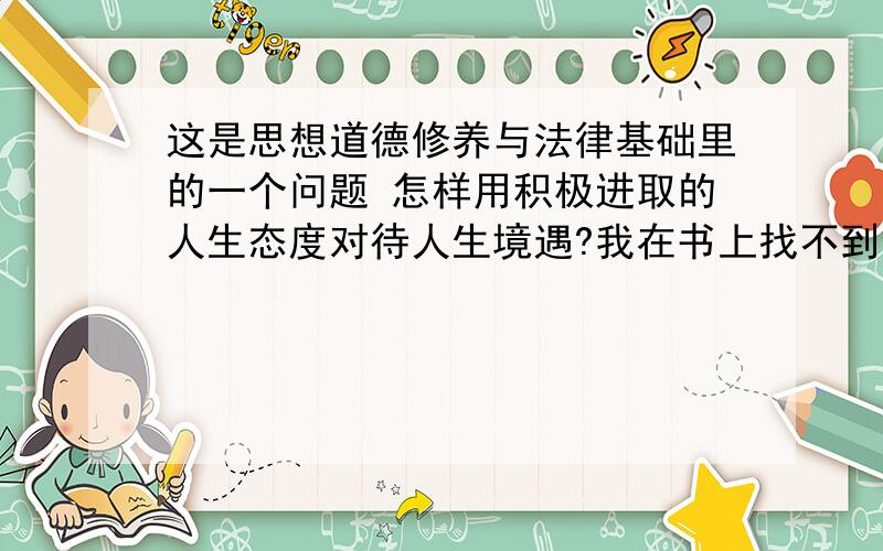 这是思想道德修养与法律基础里的一个问题 怎样用积极进取的人生态度对待人生境遇?我在书上找不到合适的答案 想前辈帮帮忙哈!