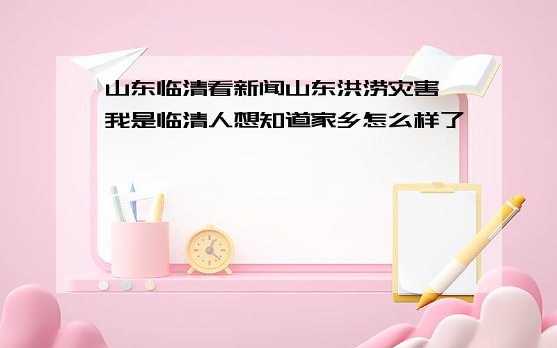 山东临清看新闻山东洪涝灾害,我是临清人想知道家乡怎么样了