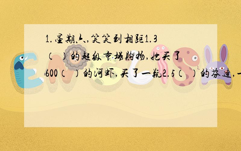 1.星期六,笑笑到相距1.3（ ）的超级市场购物,她买了600（ ）的河虾,买了一瓶2.5（ ）的芬达,一共花去了35.