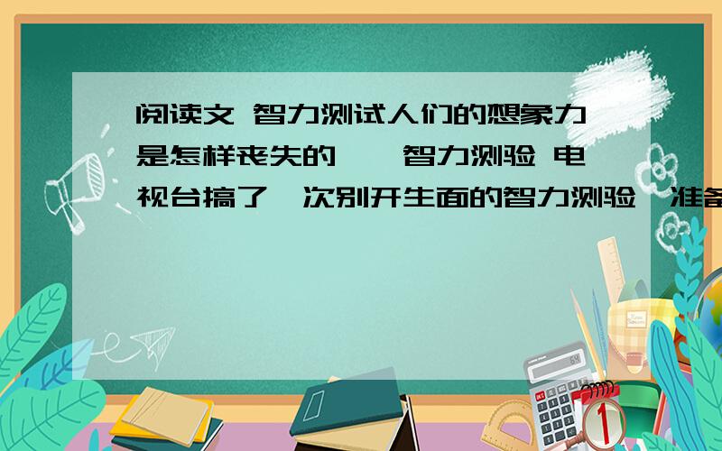 阅读文 智力测试人们的想象力是怎样丧失的——智力测验 电视台搞了一次别开生面的智力测验,准备拍完之后向全国播放,他们带着