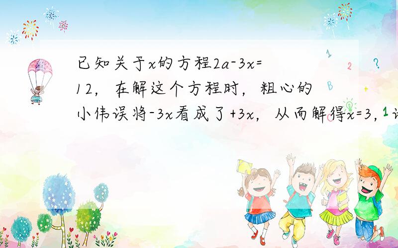 已知关于x的方程2a-3x=12，在解这个方程时，粗心的小伟误将-3x看成了+3x，从而解得x=3，请你帮他求出正确的解