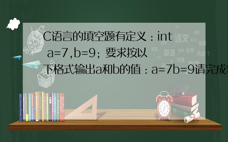 C语言的填空题有定义：int a=7,b=9; 要求按以下格式输出a和b的值：a=7b=9请完成输出语句：printf(