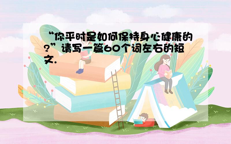 “你平时是如何保持身心健康的?”请写一篇60个词左右的短文.