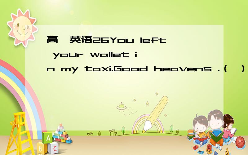 高一英语26You left your wallet in my taxi.Good heavens .（ ）A So