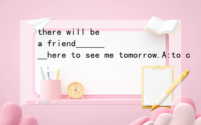 there will be a friend________here to see me tomorrow.A:to c