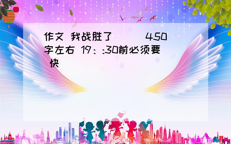 作文 我战胜了（ ） 450字左右 19：:30前必须要 快