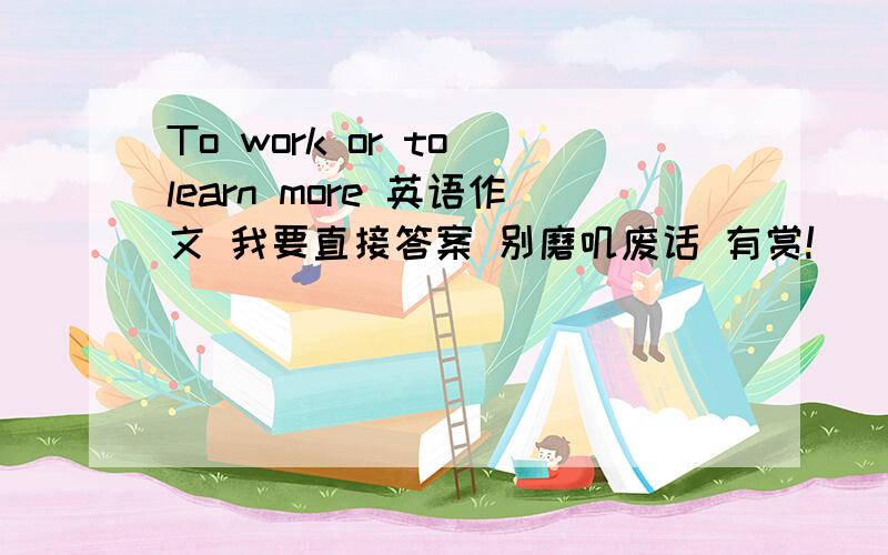 To work or to learn more 英语作文 我要直接答案 别磨叽废话 有赏!