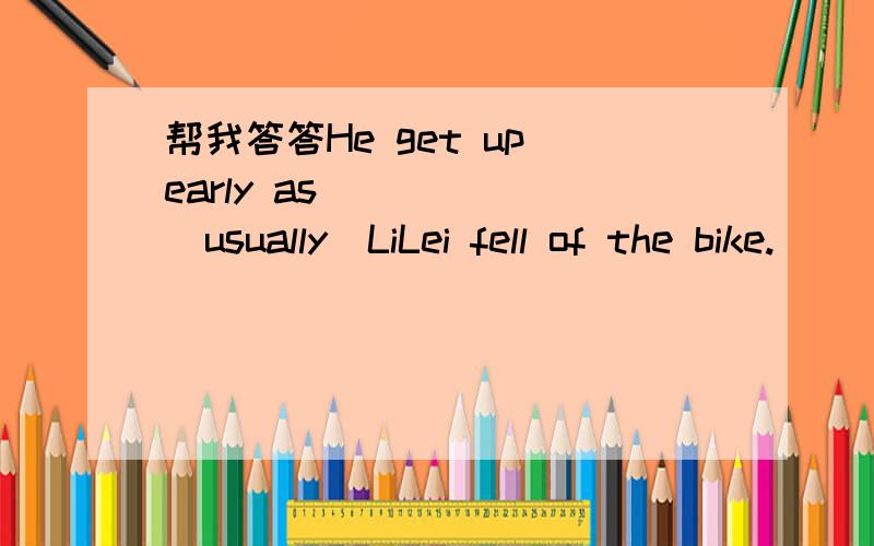 帮我答答He get up early as______(usually)LiLei fell of the bike.