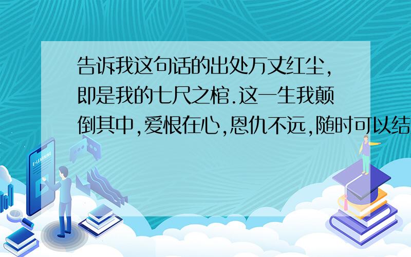 告诉我这句话的出处万丈红尘,即是我的七尺之棺.这一生我颠倒其中,爱恨在心,恩仇不远,随时可以结账,但永远都不能离开.这句