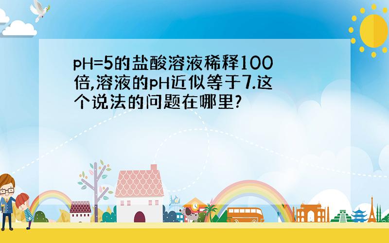 pH=5的盐酸溶液稀释100倍,溶液的pH近似等于7.这个说法的问题在哪里?