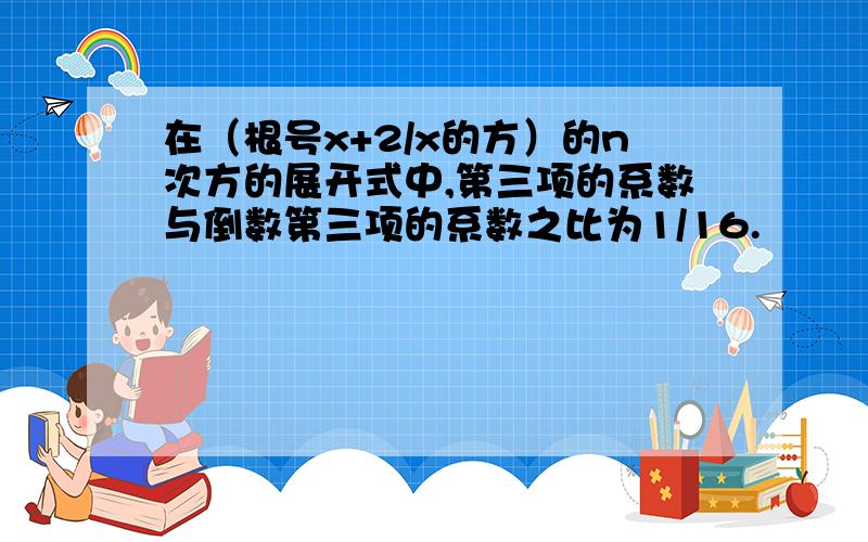 在（根号x+2/x的方）的n次方的展开式中,第三项的系数与倒数第三项的系数之比为1/16.