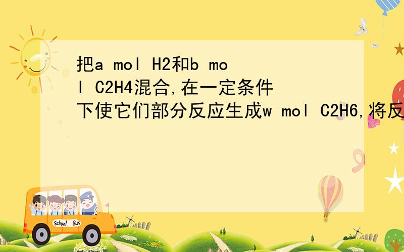 把a mol H2和b mol C2H4混合,在一定条件下使它们部分反应生成w mol C2H6,将反应混合气体完全燃烧