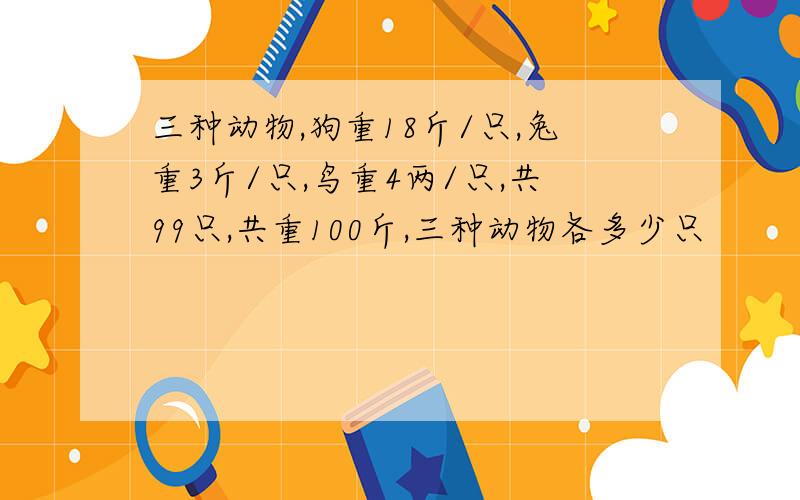 三种动物,狗重18斤/只,兔重3斤/只,鸟重4两/只,共99只,共重100斤,三种动物各多少只