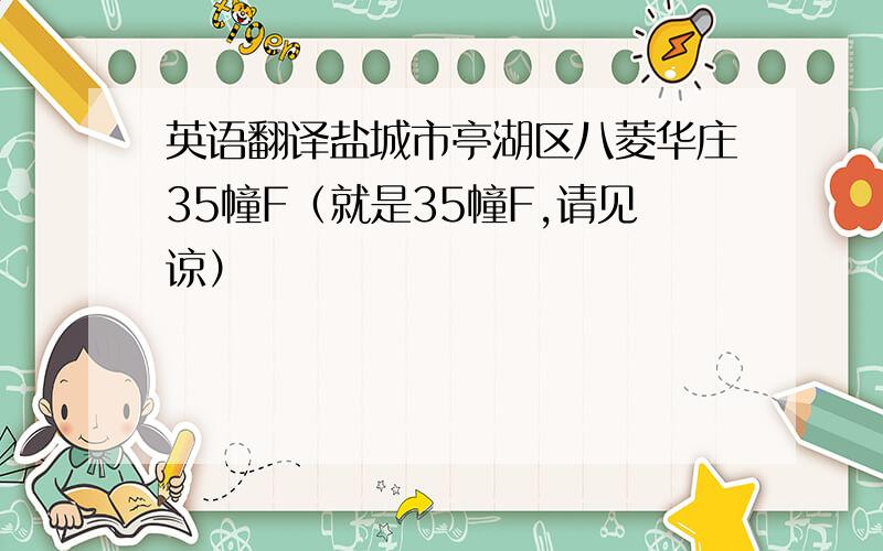 英语翻译盐城市亭湖区八菱华庄35幢F（就是35幢F,请见谅）