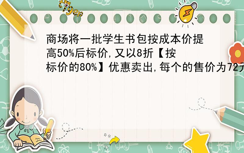 商场将一批学生书包按成本价提高50%后标价,又以8折【按标价的80%】优惠卖出,每个的售价为72元,这种书包