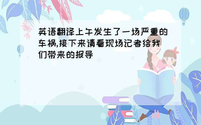 英语翻译上午发生了一场严重的车祸,接下来请看现场记者给我们带来的报导