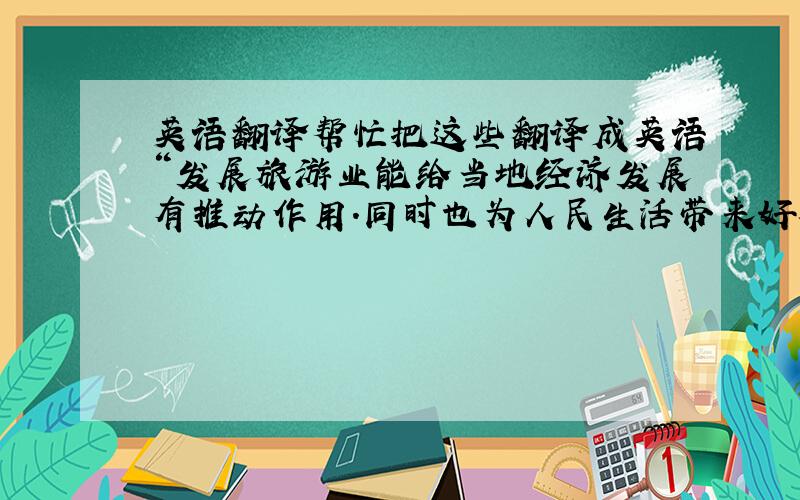 英语翻译帮忙把这些翻译成英语“发展旅游业能给当地经济发展有推动作用.同时也为人民生活带来好处.但是,旅游业发展过快也有一