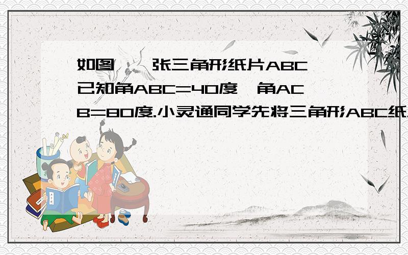 如图,一张三角形纸片ABC,已知角ABC=40度,角ACB=80度.小灵通同学先将三角形ABC纸片折