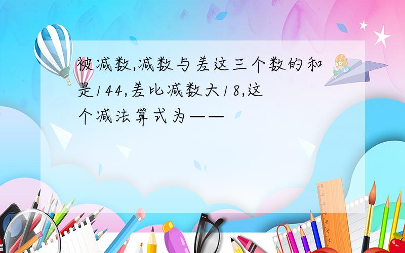 被减数,减数与差这三个数的和是144,差比减数大18,这个减法算式为——