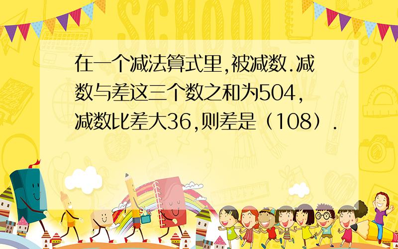 在一个减法算式里,被减数.减数与差这三个数之和为504,减数比差大36,则差是（108）.