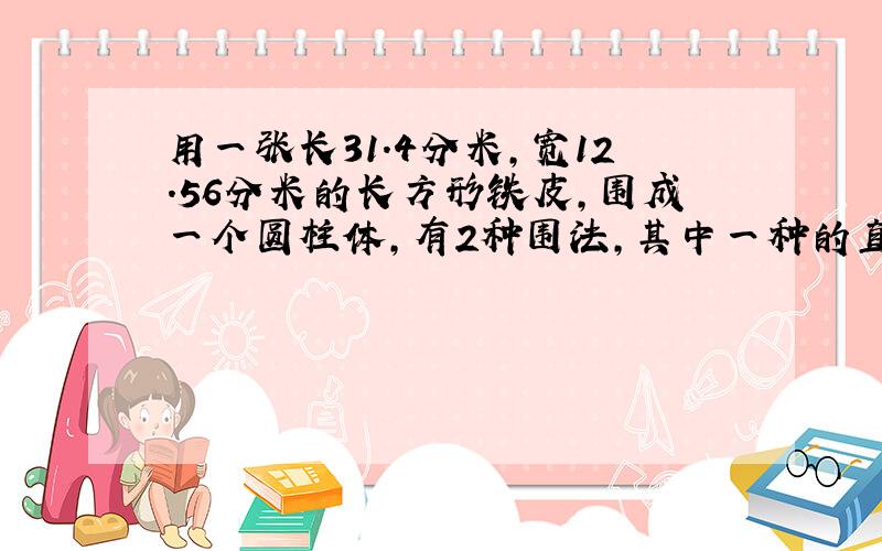 用一张长31.4分米,宽12.56分米的长方形铁皮,围成一个圆柱体,有2种围法,其中一种的直径（ ）分米,高是（ ）分米