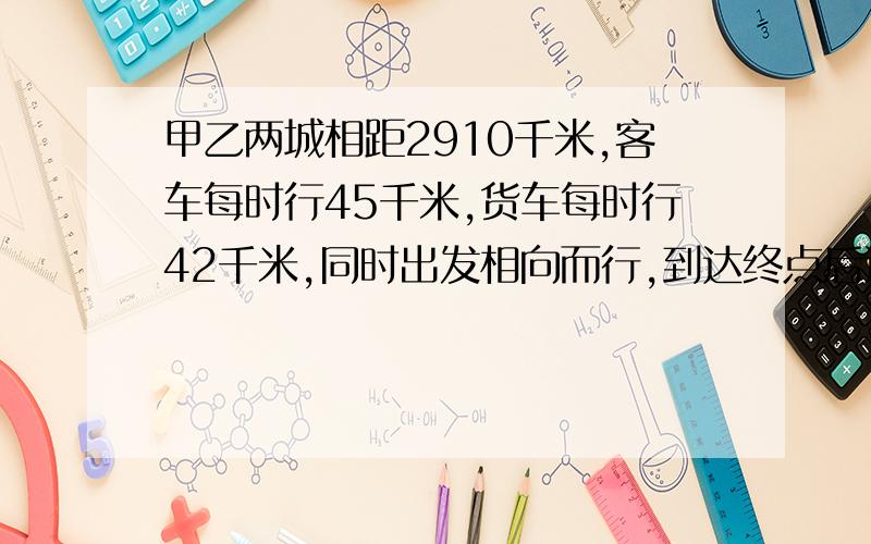 甲乙两城相距2910千米,客车每时行45千米,货车每时行42千米,同时出发相向而行,到达终点后返回又相遇,一共花了多少时