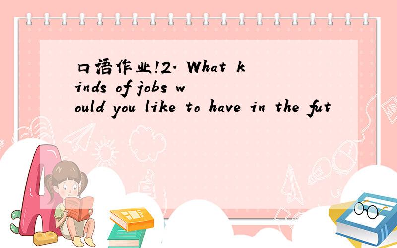 口语作业!2. What kinds of jobs would you like to have in the fut