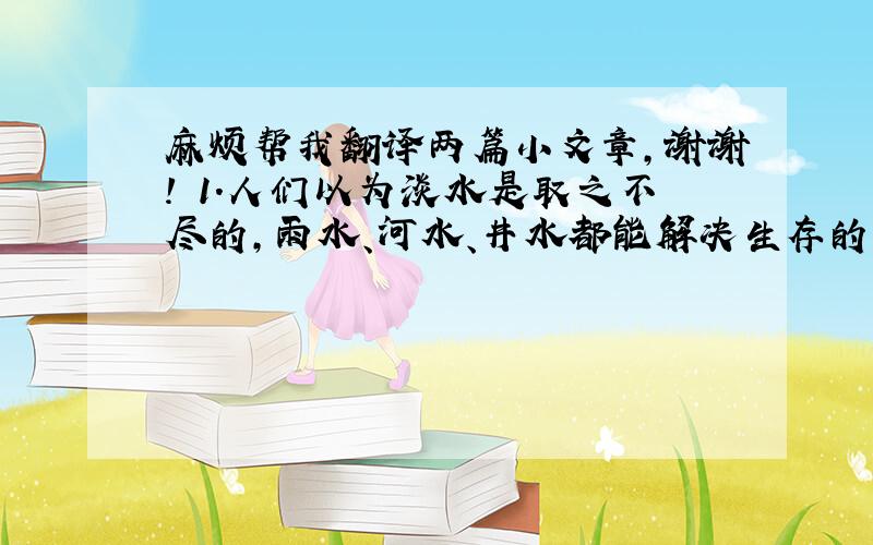 麻烦帮我翻译两篇小文章,谢谢! 1.人们以为淡水是取之不尽的,雨水、河水、井水都能解决生存的基本需要,并且可以循环使用.