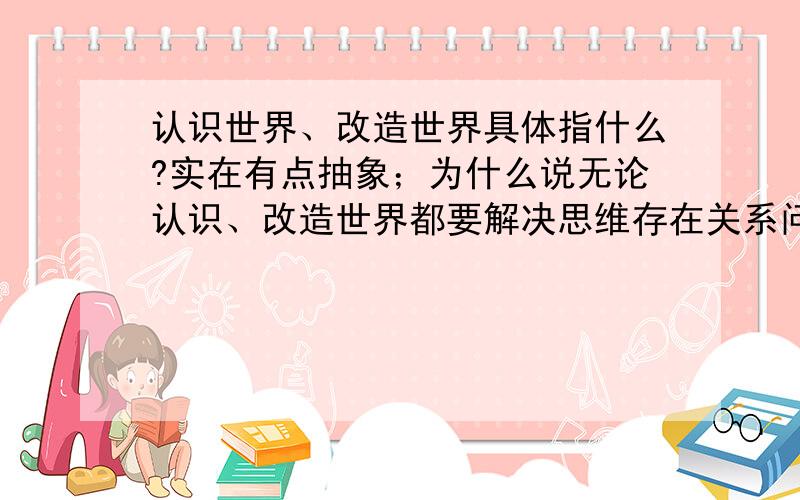 认识世界、改造世界具体指什么?实在有点抽象；为什么说无论认识、改造世界都要解决思维存在关系问题?