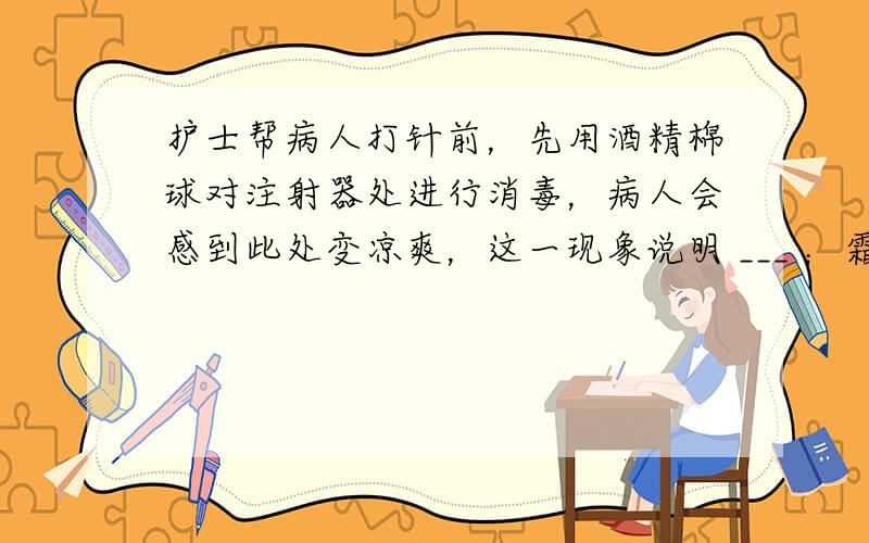 护士帮病人打针前，先用酒精棉球对注射器处进行消毒，病人会感到此处变凉爽，这一现象说明 ___ ；霜是由于空气中的水蒸气